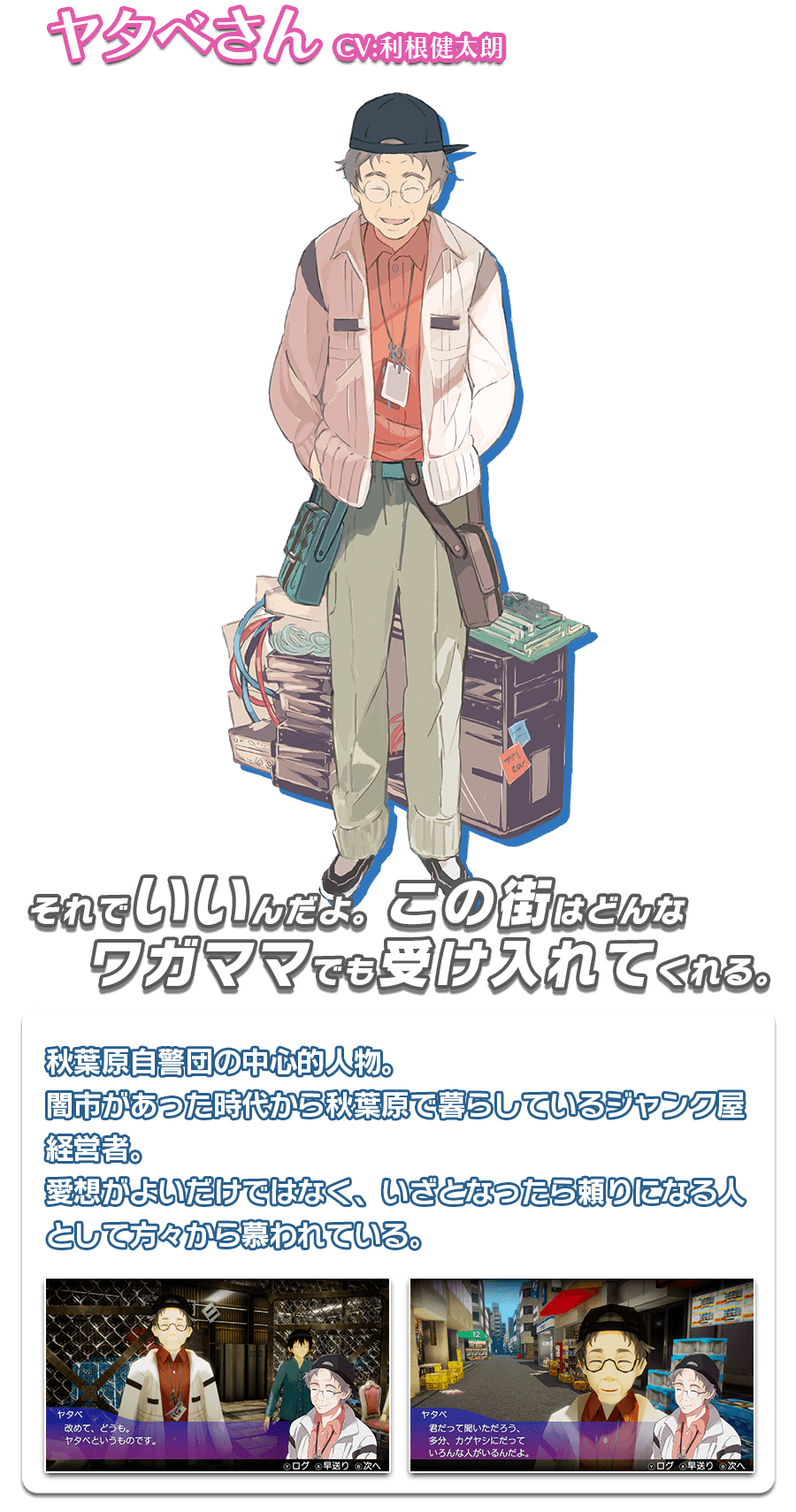 ヤタベさん　秋葉原自警団の中心的人物。闇市があった時代から秋葉原で暮らしているジャンク屋経営者。愛想がよいだけではなく、いざとなったら頼りになる人として方々から慕われている。